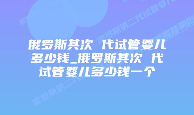 俄罗斯其次 代试管婴儿多少钱_俄罗斯其次 代试管婴儿多少钱一个