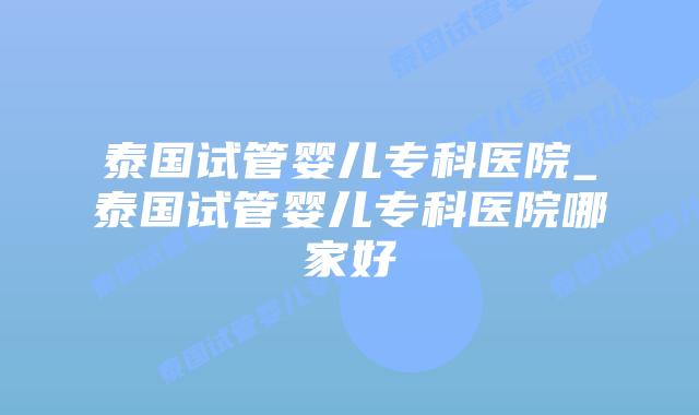 泰国试管婴儿专科医院_泰国试管婴儿专科医院哪家好