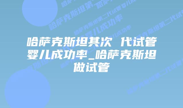 哈萨克斯坦其次 代试管婴儿成功率_哈萨克斯坦做试管