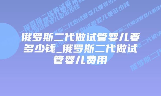 俄罗斯二代做试管婴儿要多少钱_俄罗斯二代做试管婴儿费用