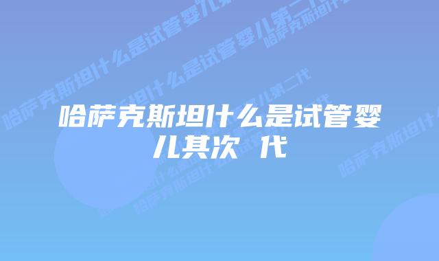 哈萨克斯坦什么是试管婴儿其次 代