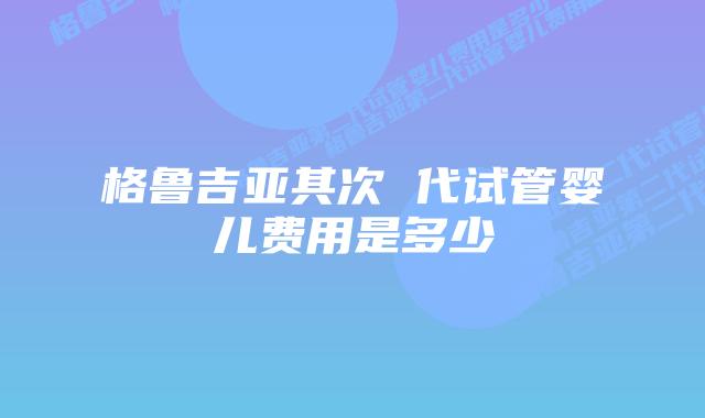 格鲁吉亚其次 代试管婴儿费用是多少