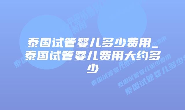 泰国试管婴儿多少费用_泰国试管婴儿费用大约多少