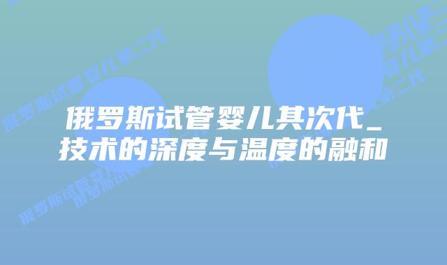俄罗斯试管婴儿其次代_技术的深度与温度的融和