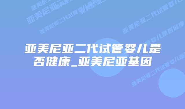 亚美尼亚二代试管婴儿是否健康_亚美尼亚基因