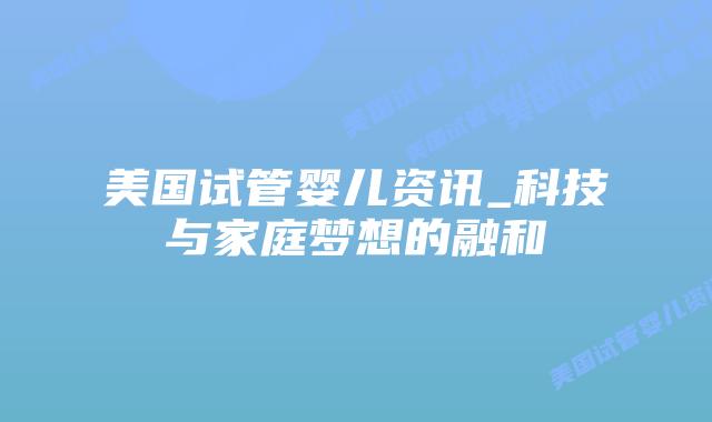 美国试管婴儿资讯_科技与家庭梦想的融和