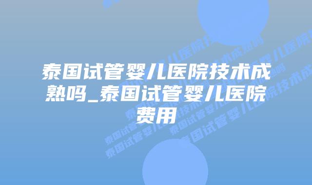 泰国试管婴儿医院技术成熟吗_泰国试管婴儿医院费用