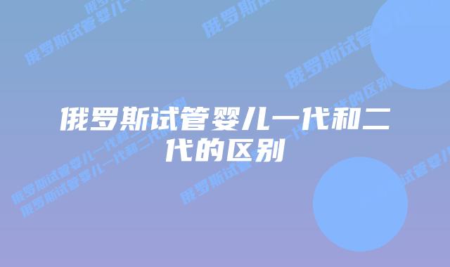 俄罗斯试管婴儿一代和二代的区别
