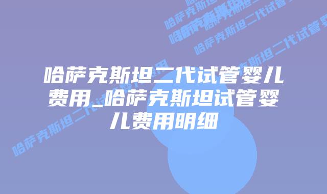哈萨克斯坦二代试管婴儿费用_哈萨克斯坦试管婴儿费用明细