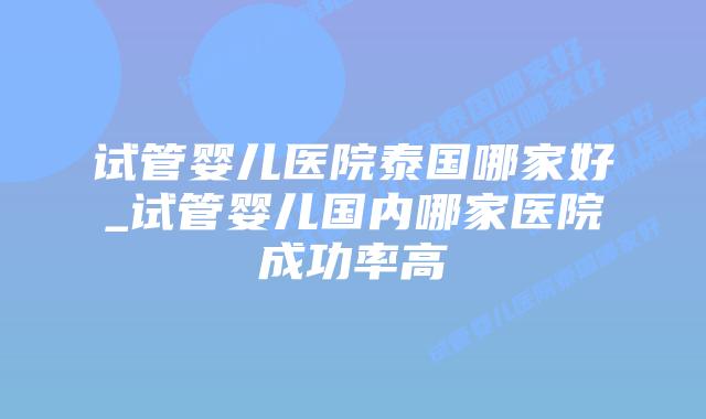 试管婴儿医院泰国哪家好_试管婴儿国内哪家医院成功率高