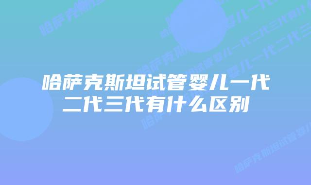 哈萨克斯坦试管婴儿一代二代三代有什么区别