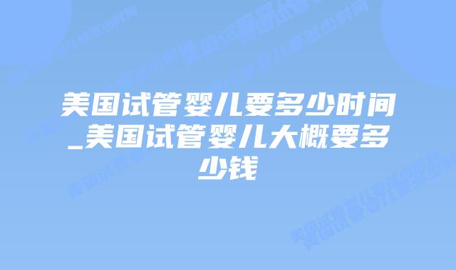 美国试管婴儿要多少时间_美国试管婴儿大概要多少钱