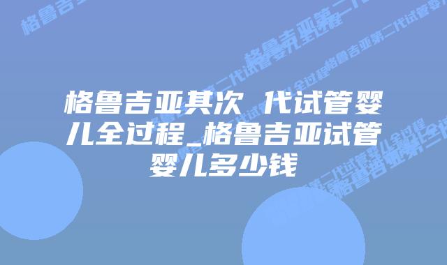 格鲁吉亚其次 代试管婴儿全过程_格鲁吉亚试管婴儿多少钱