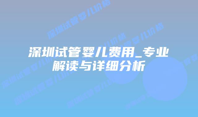 深圳试管婴儿费用_专业解读与详细分析