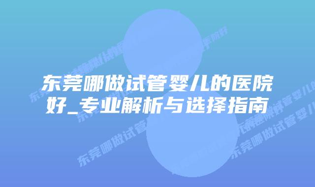 东莞哪做试管婴儿的医院好_专业解析与选择指南
