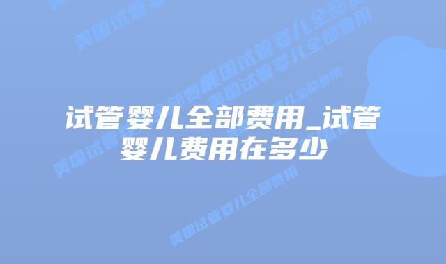 试管婴儿全部费用_试管婴儿费用在多少