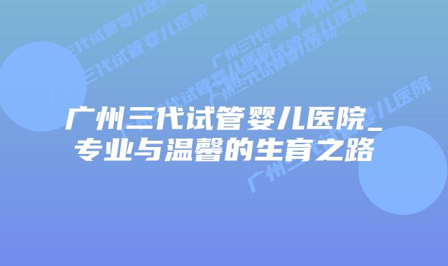 广州三代试管婴儿医院_专业与温馨的生育之路