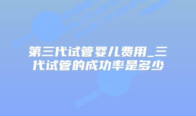 第三代试管婴儿费用_三代试管的成功率是多少