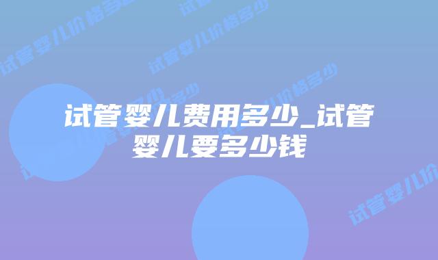 试管婴儿费用多少_试管婴儿要多少钱