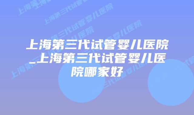 上海第三代试管婴儿医院_上海第三代试管婴儿医院哪家好