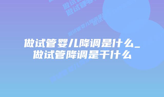 做试管婴儿降调是什么_做试管降调是干什么