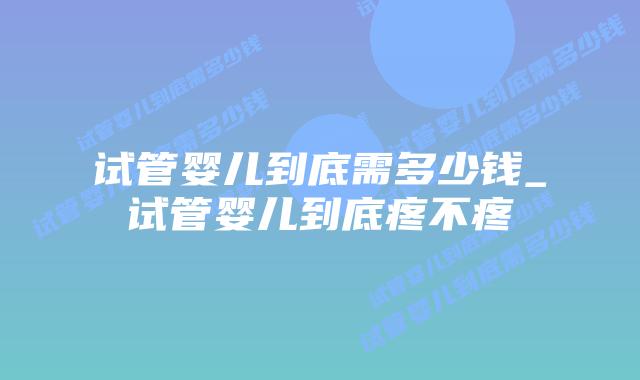 试管婴儿到底需多少钱_试管婴儿到底疼不疼