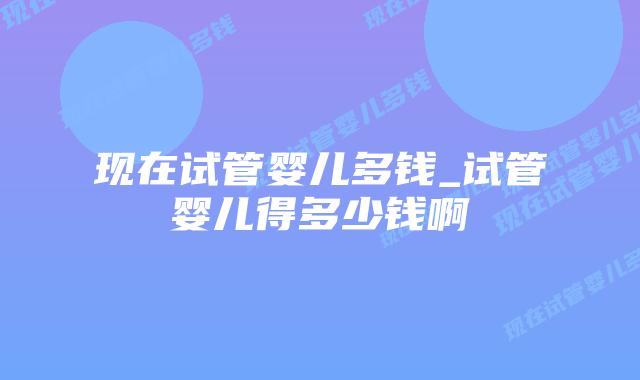 现在试管婴儿多钱_试管婴儿得多少钱啊