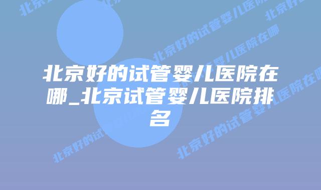 北京好的试管婴儿医院在哪_北京试管婴儿医院排名