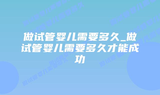 做试管婴儿需要多久_做试管婴儿需要多久才能成功