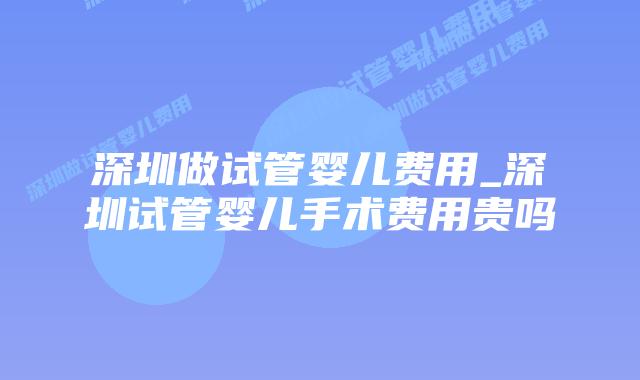 深圳做试管婴儿费用_深圳试管婴儿手术费用贵吗