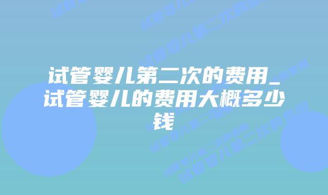 试管婴儿第二次的费用_试管婴儿的费用大概多少钱