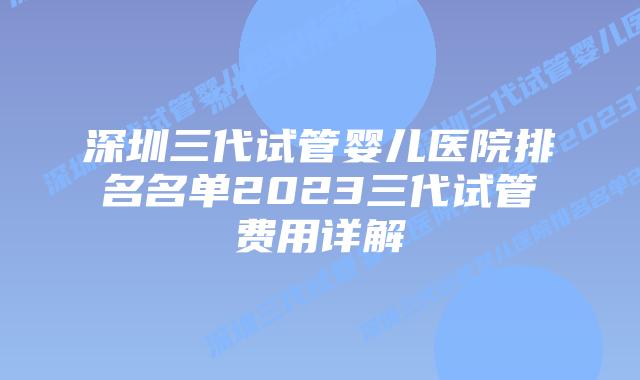 深圳三代试管婴儿医院排名名单2023三代试管费用详解