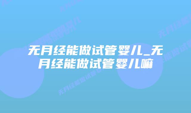 无月经能做试管婴儿_无月经能做试管婴儿嘛