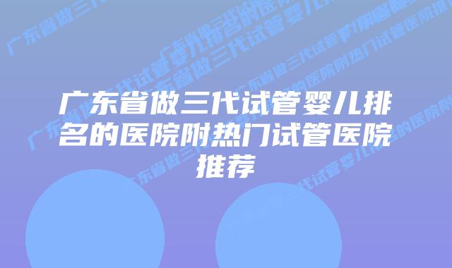 广东省做三代试管婴儿排名的医院附热门试管医院推荐