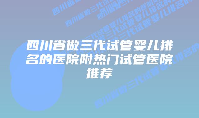 四川省做三代试管婴儿排名的医院附热门试管医院推荐