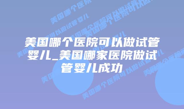 美国哪个医院可以做试管婴儿_美国哪家医院做试管婴儿成功