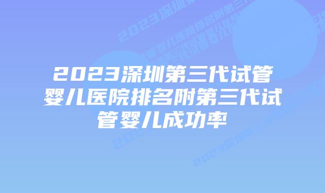 2023深圳第三代试管婴儿医院排名附第三代试管婴儿成功率