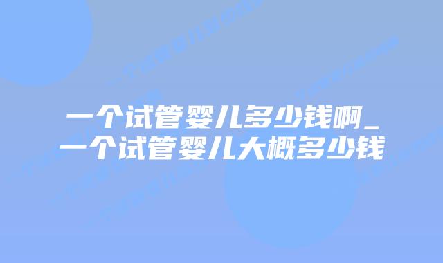 一个试管婴儿多少钱啊_一个试管婴儿大概多少钱