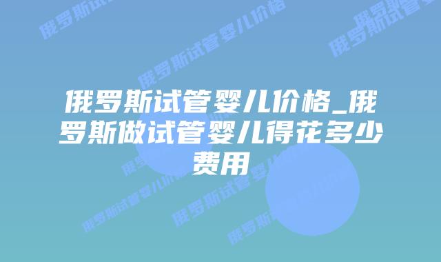 俄罗斯试管婴儿价格_俄罗斯做试管婴儿得花多少费用