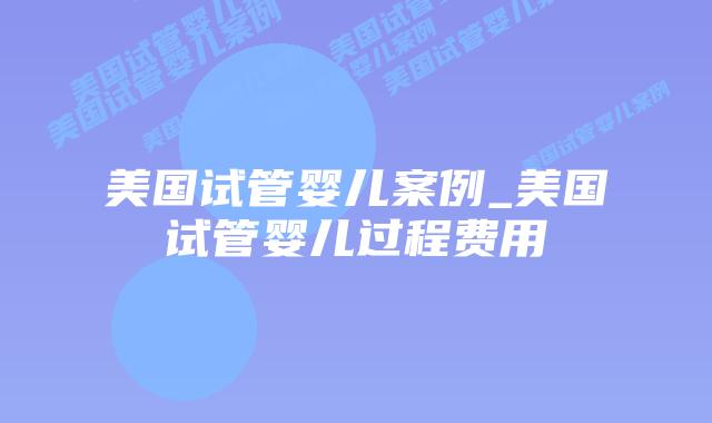 美国试管婴儿案例_美国试管婴儿过程费用