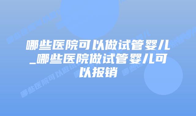 哪些医院可以做试管婴儿_哪些医院做试管婴儿可以报销