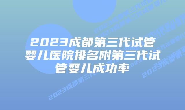 2023成都第三代试管婴儿医院排名附第三代试管婴儿成功率