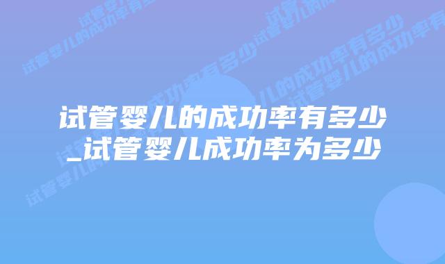 试管婴儿的成功率有多少_试管婴儿成功率为多少