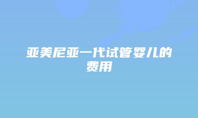 亚美尼亚一代试管婴儿的费用