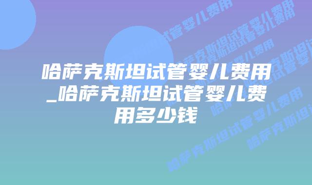 哈萨克斯坦试管婴儿费用_哈萨克斯坦试管婴儿费用多少钱