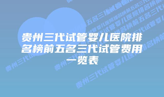 贵州三代试管婴儿医院排名榜前五名三代试管费用一览表
