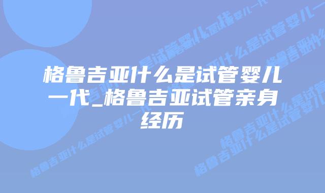 格鲁吉亚什么是试管婴儿一代_格鲁吉亚试管亲身经历