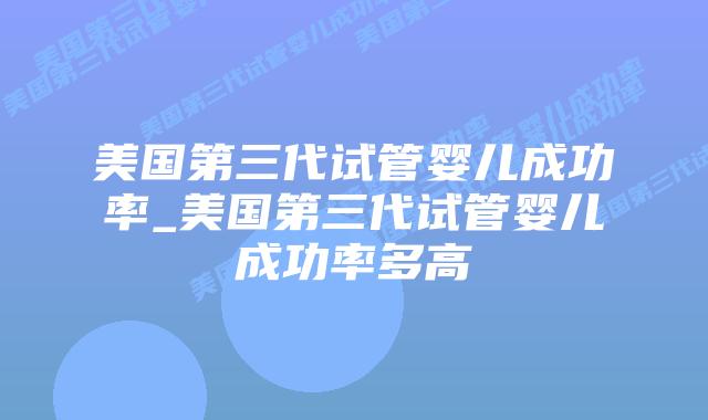 美国第三代试管婴儿成功率_美国第三代试管婴儿成功率多高