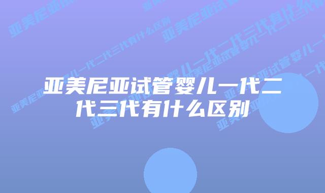亚美尼亚试管婴儿一代二代三代有什么区别