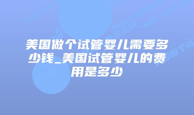 美国做个试管婴儿需要多少钱_美国试管婴儿的费用是多少